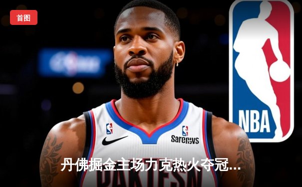 丹佛掘金主场力克热火夺冠，约基奇全能表现加冕FMVP