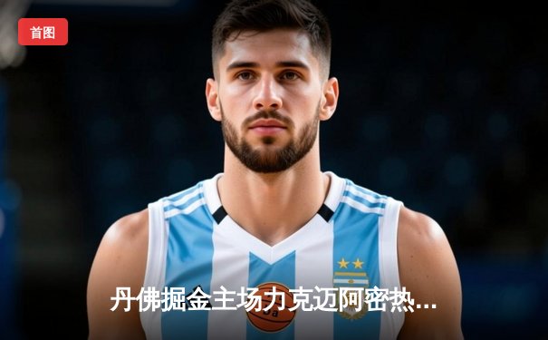 丹佛掘金主场力克迈阿密热火，约基奇全能表现率队夺总决赛开门红