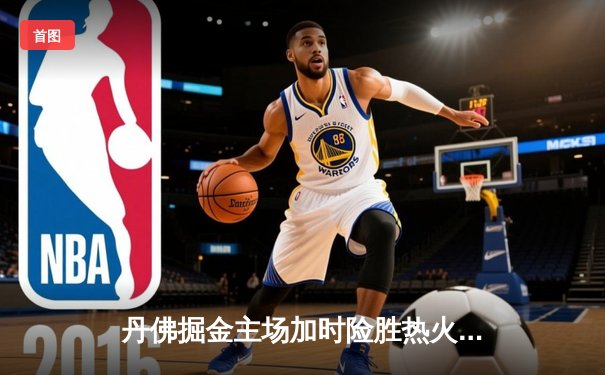 丹佛掘金主场加时险胜热火，约基奇40分三双创历史纪录