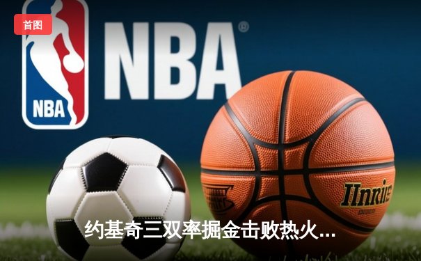 约基奇三双率掘金击败热火 队史首夺NBA总冠军