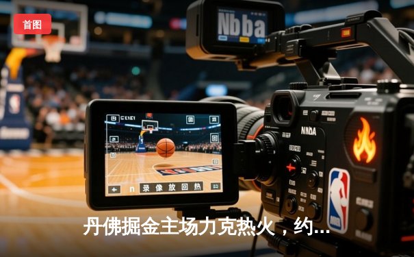 丹佛掘金主场力克热火，约基奇三双率队夺总决赛开门红