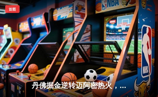 丹佛掘金逆转迈阿密热火，约基奇三双锁定队史首冠