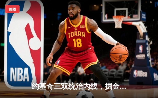 约基奇三双统治内线，掘金逆转热火夺总决赛开门红