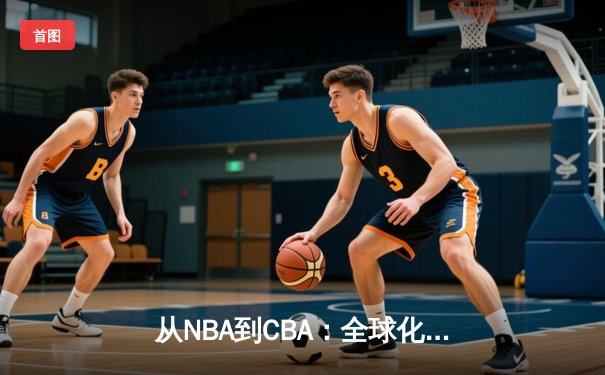 从NBA到CBA：全球化浪潮下中国篮球的转型阵痛与机遇